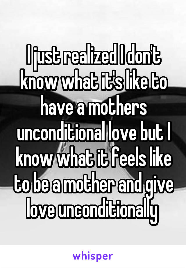 I just realized I don't know what it's like to have a mothers unconditional love but I know what it feels like to be a mother and give love unconditionally 