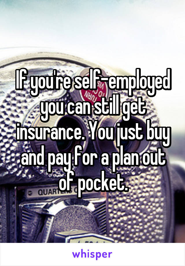 If you're self-employed you can still get insurance. You just buy and pay for a plan out of pocket.