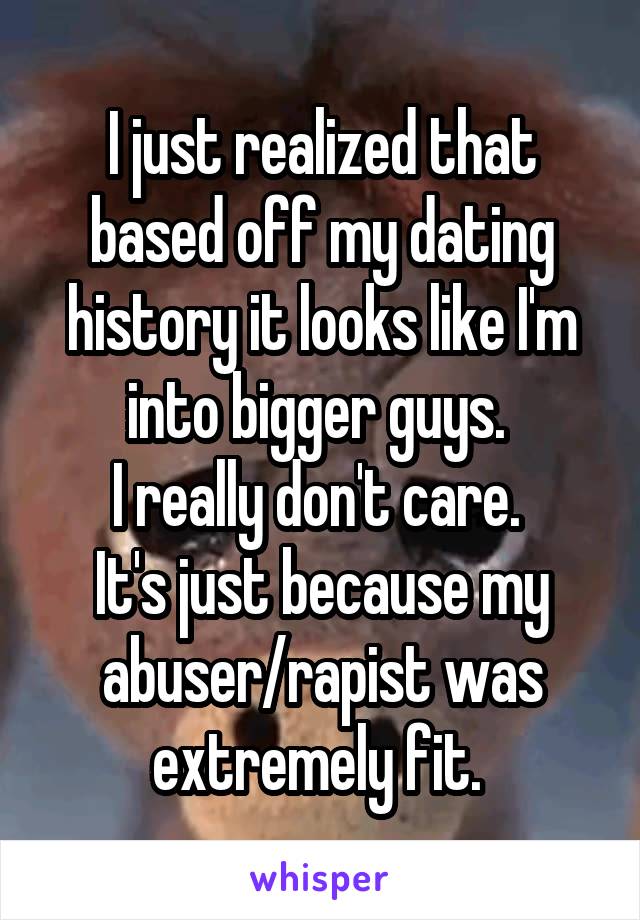 I just realized that based off my dating history it looks like I'm into bigger guys. 
I really don't care. 
It's just because my abuser/rapist was extremely fit. 