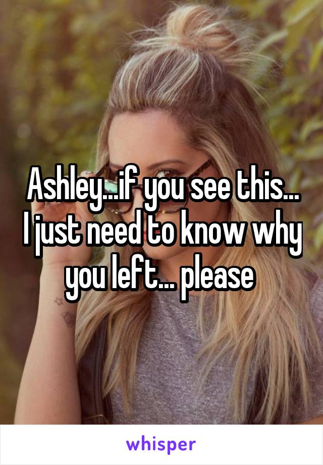 Ashley...if you see this... I just need to know why you left... please 