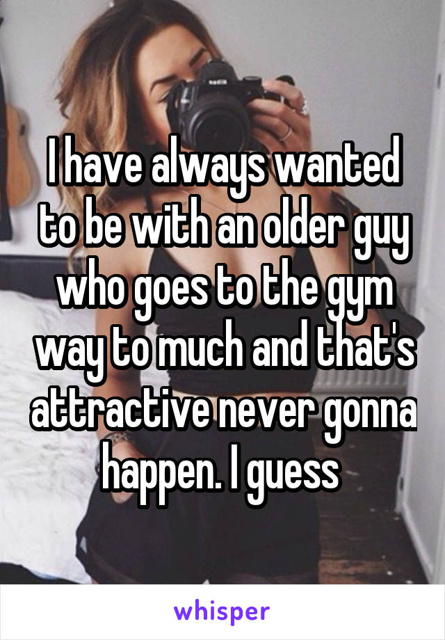 I have always wanted to be with an older guy who goes to the gym way to much and that's attractive never gonna happen. I guess 