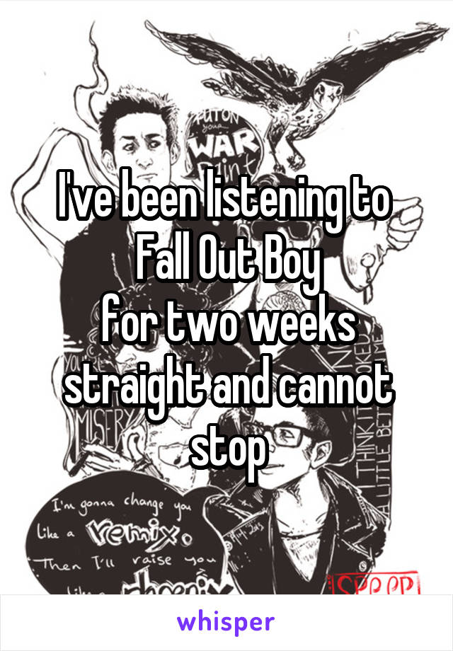 I've been listening to 
Fall Out Boy
for two weeks straight and cannot stop