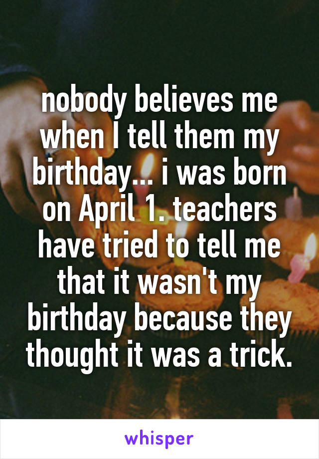 nobody believes me when I tell them my birthday... i was born on April 1. teachers have tried to tell me that it wasn't my birthday because they thought it was a trick.