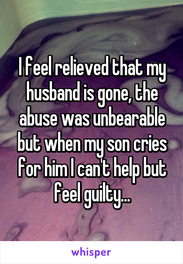 I feel relieved that my husband is gone, the abuse was unbearable but when my son cries for him I can't help but feel guilty...