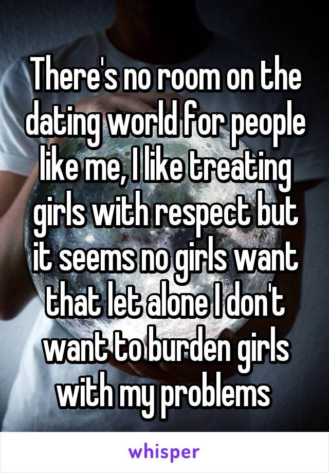 There's no room on the dating world for people like me, I like treating girls with respect but it seems no girls want that let alone I don't want to burden girls with my problems 