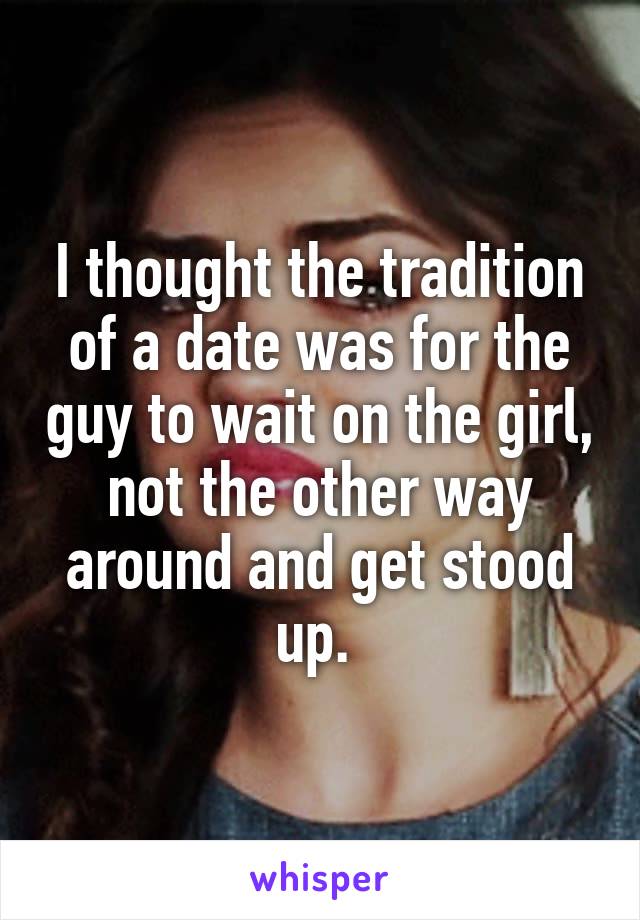 I thought the tradition of a date was for the guy to wait on the girl, not the other way around and get stood up. 