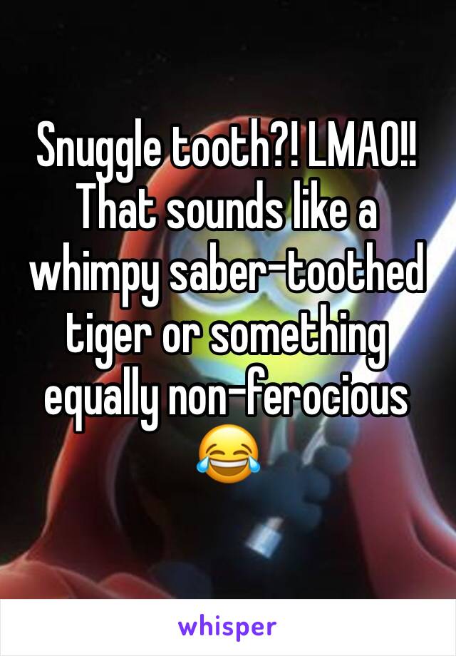 Snuggle tooth?! LMAO!! That sounds like a whimpy saber-toothed tiger or something equally non-ferocious 😂 