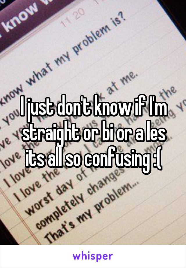 I just don't know if I'm straight or bi or a les its all so confusing :(