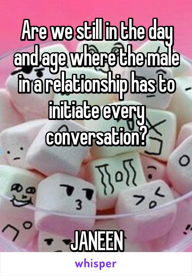 Are we still in the day and age where the male in a relationship has to initiate every conversation?



JANEEN