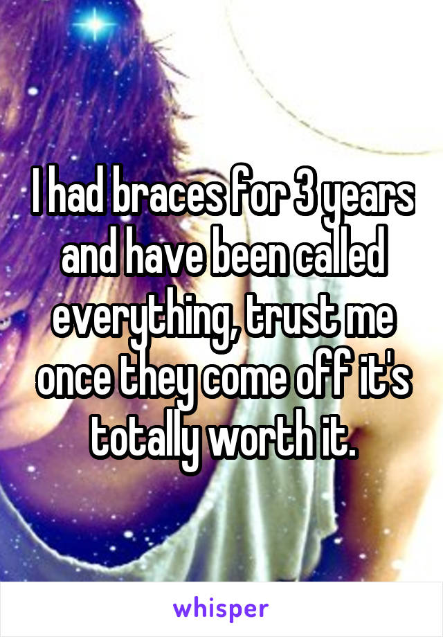 I had braces for 3 years and have been called everything, trust me once they come off it's totally worth it.