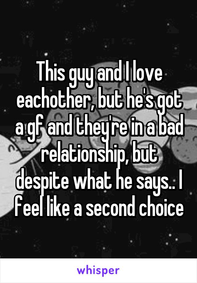 This guy and I love eachother, but he's got a gf and they're in a bad relationship, but despite what he says.. I feel like a second choice