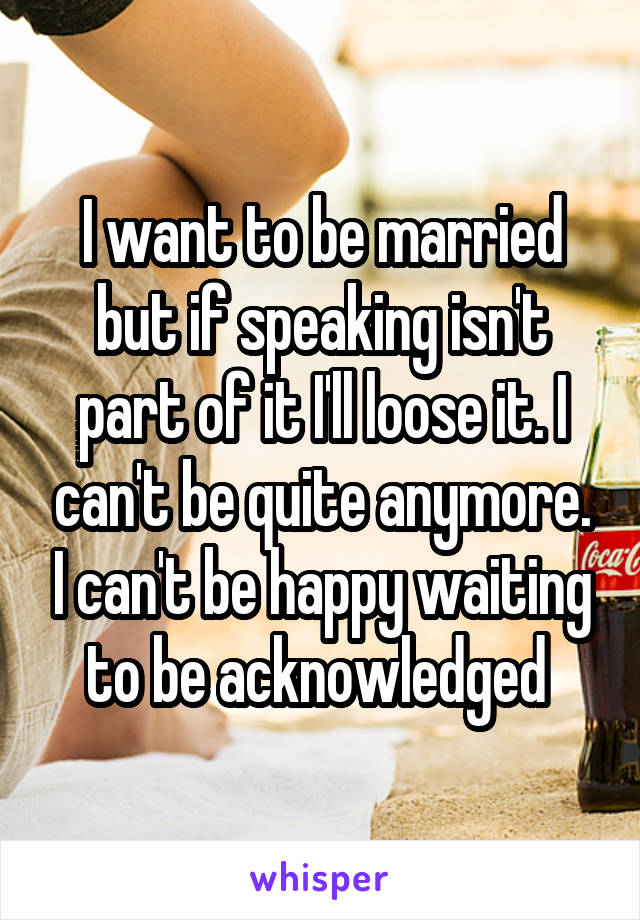 I want to be married but if speaking isn't part of it I'll loose it. I can't be quite anymore. I can't be happy waiting to be acknowledged 