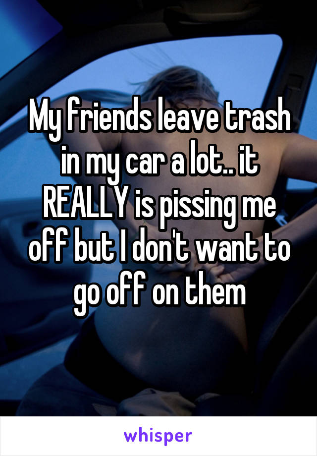 My friends leave trash in my car a lot.. it REALLY is pissing me off but I don't want to go off on them
