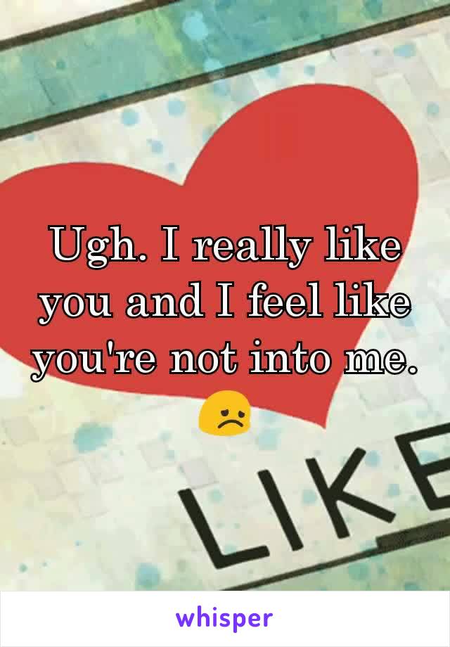 Ugh. I really like you and I feel like you're not into me. 😞