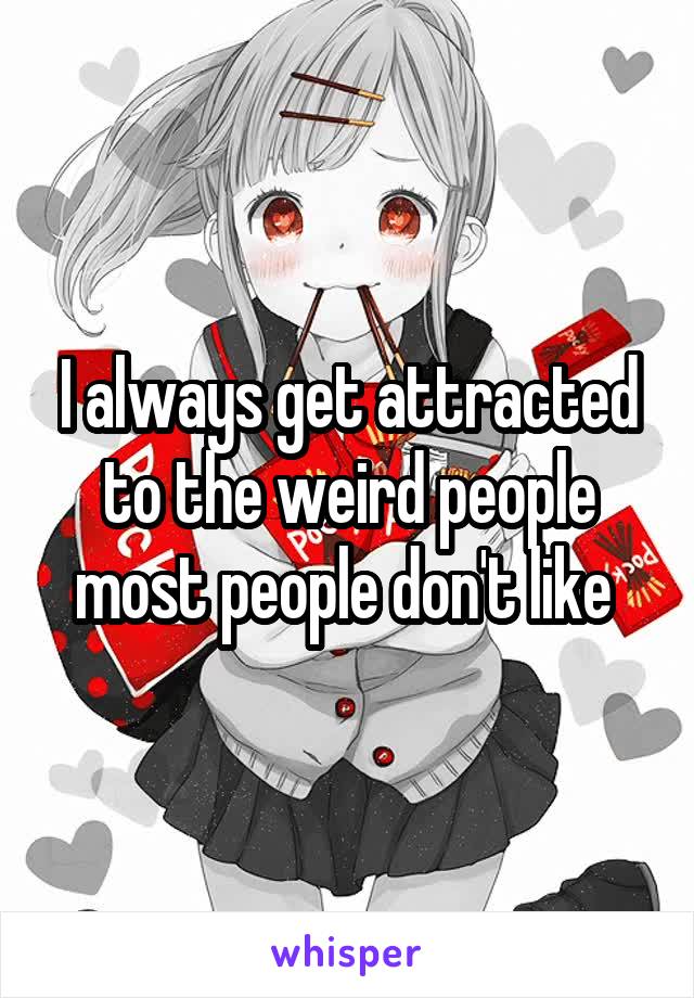 I always get attracted to the weird people most people don't like 