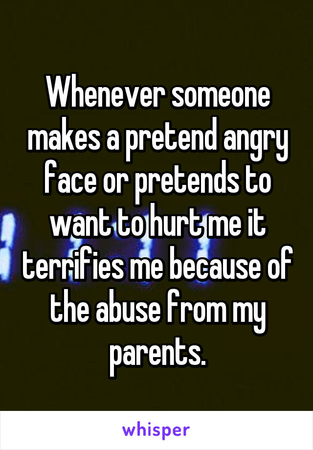 Whenever someone makes a pretend angry face or pretends to want to hurt me it terrifies me because of the abuse from my parents.