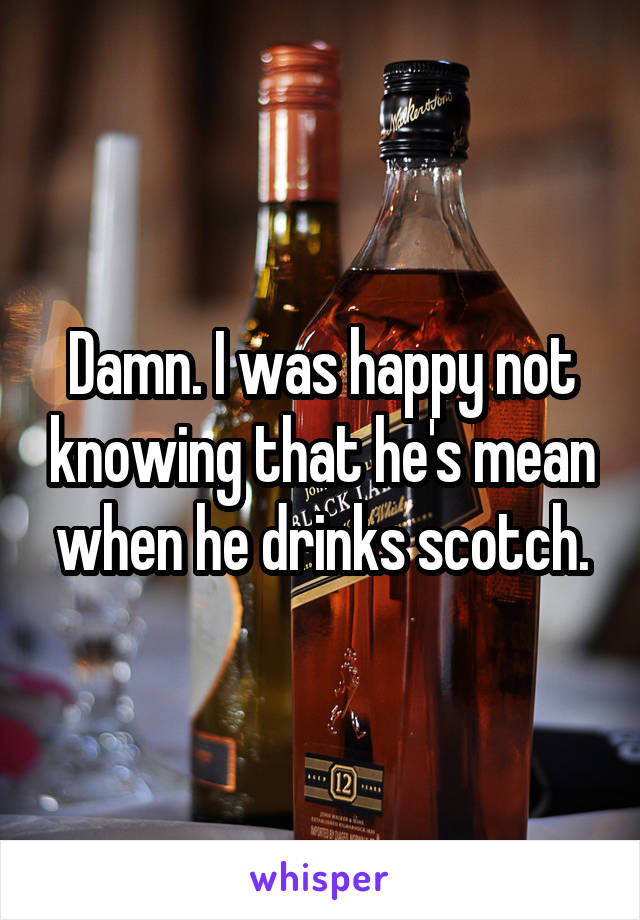 Damn. I was happy not knowing that he's mean when he drinks scotch.