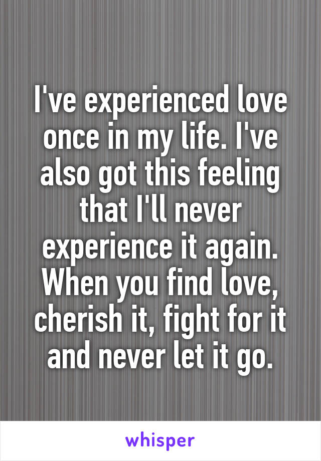 I've experienced love once in my life. I've also got this feeling that I'll never experience it again.
When you find love, cherish it, fight for it and never let it go.