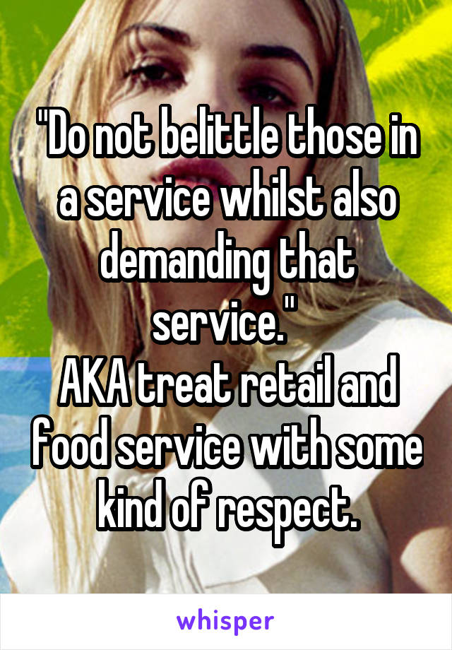 "Do not belittle those in a service whilst also demanding that service." 
AKA treat retail and food service with some kind of respect.