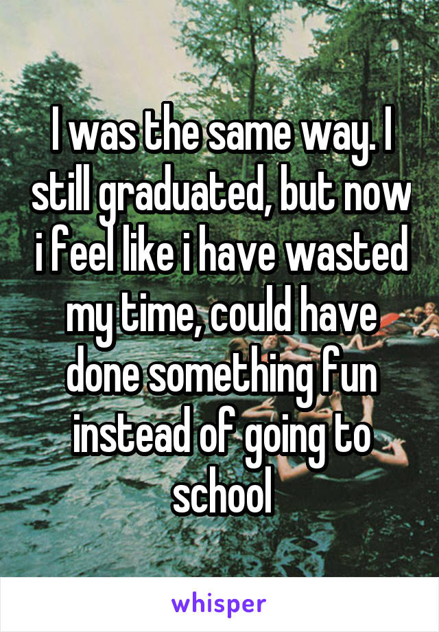 I was the same way. I still graduated, but now i feel like i have wasted my time, could have done something fun instead of going to school