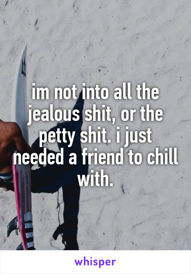 im not into all the jealous shit, or the petty shit. i just needed a friend to chill with.