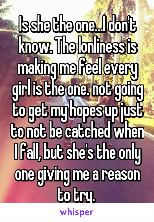 Is she the one...I don't know. The lonliness is making me feel every girl is the one. not going to get my hopes up just to not be catched when I fall, but she's the only one giving me a reason to try. 