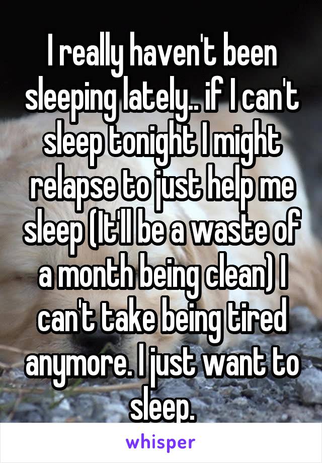 I really haven't been sleeping lately.. if I can't sleep tonight I might relapse to just help me sleep (It'll be a waste of a month being clean) I can't take being tired anymore. I just want to sleep.