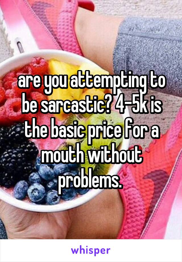 are you attempting to be sarcastic? 4-5k is the basic price for a mouth without problems. 