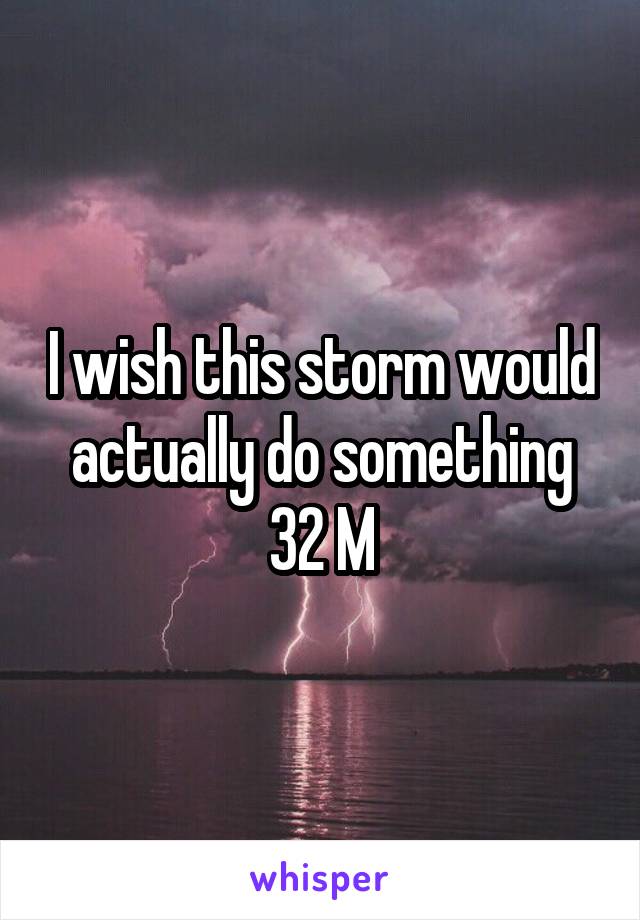 I wish this storm would actually do something
32 M