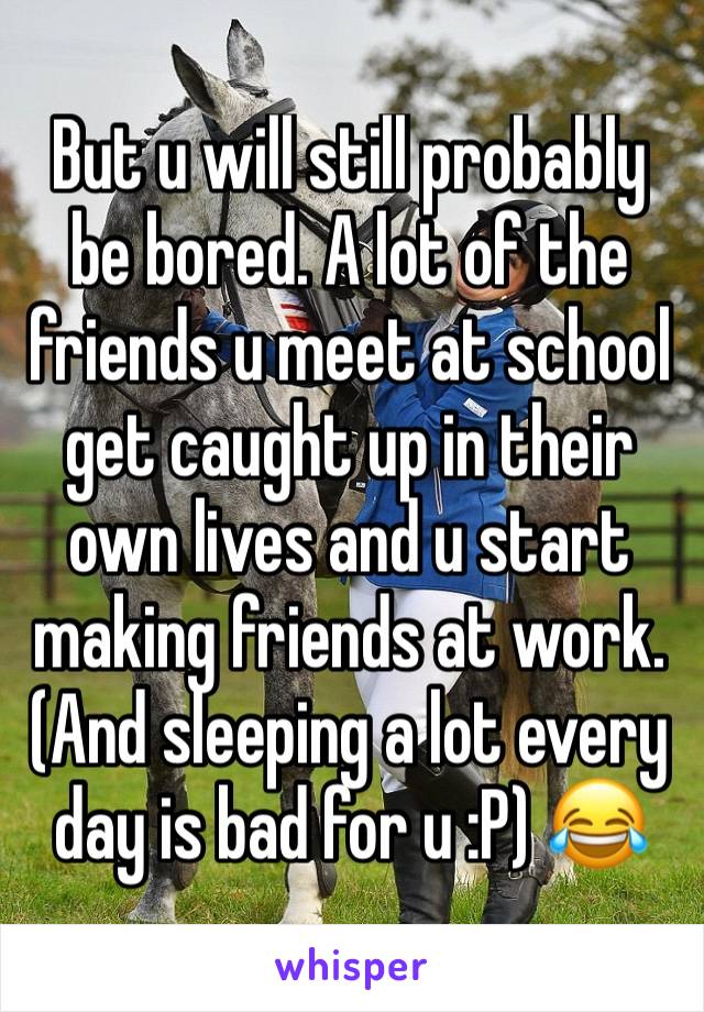 But u will still probably be bored. A lot of the friends u meet at school get caught up in their own lives and u start making friends at work. (And sleeping a lot every day is bad for u :P) 😂