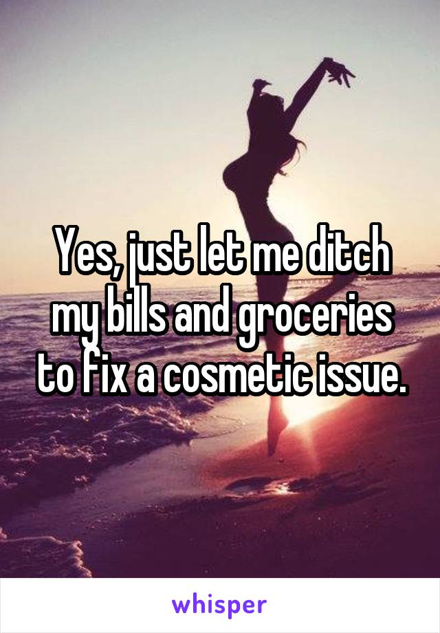 Yes, just let me ditch my bills and groceries to fix a cosmetic issue.