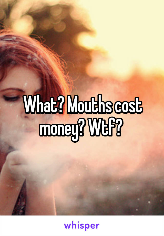 What? Mouths cost money? Wtf? 