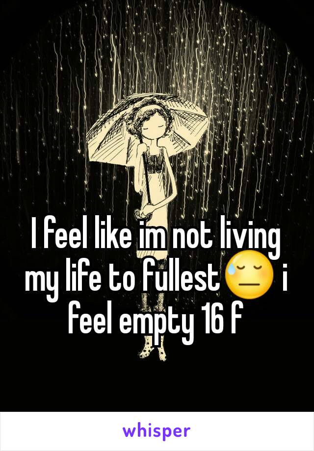 I feel like im not living my life to fullest😓 i feel empty 16 f