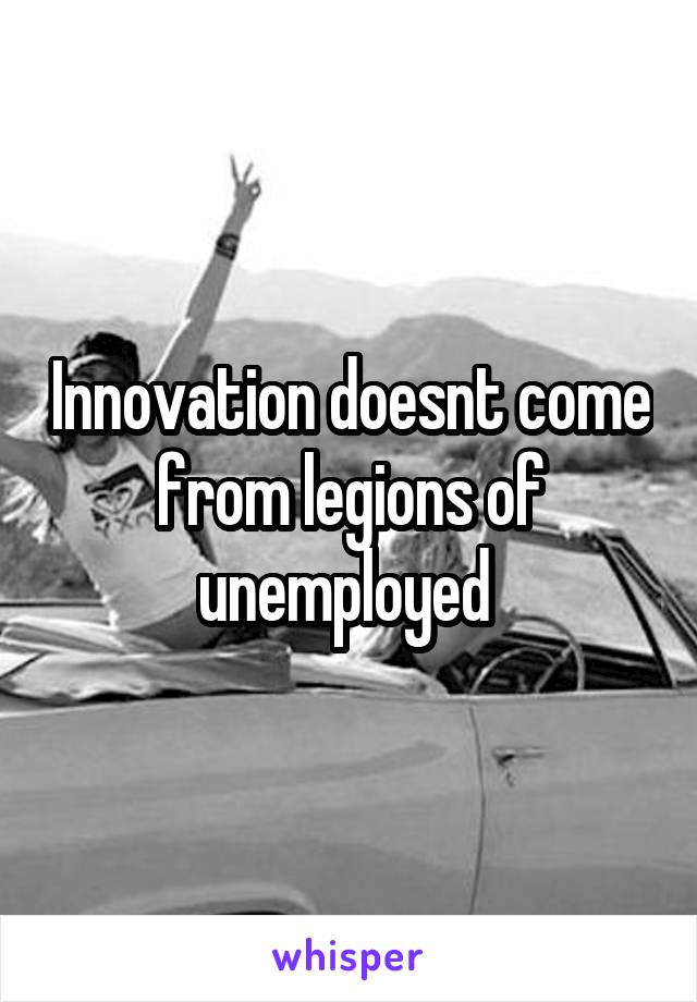 Innovation doesnt come from legions of unemployed 