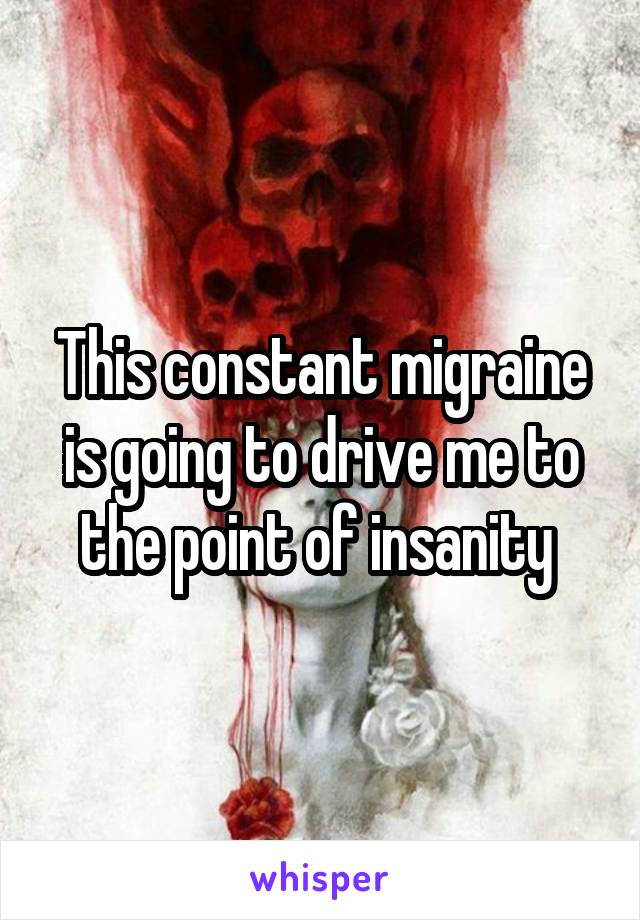 This constant migraine is going to drive me to the point of insanity 