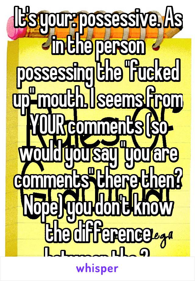 It's your: possessive. As in the person possessing the "fucked up" mouth. I seems from YOUR comments (so would you say "you are comments" there then? Nope) you don't know the difference between the 2.