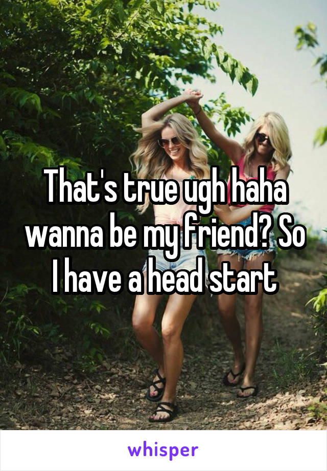 That's true ugh haha wanna be my friend? So I have a head start