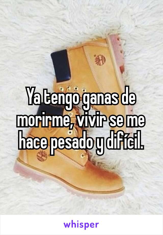 Ya tengo ganas de morirme, vivir se me hace pesado y difícil.