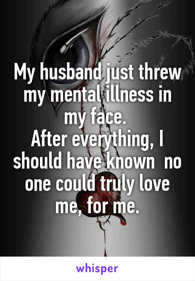 My husband just threw my mental illness in my face. 
After everything, I should have known  no one could truly love me, for me.