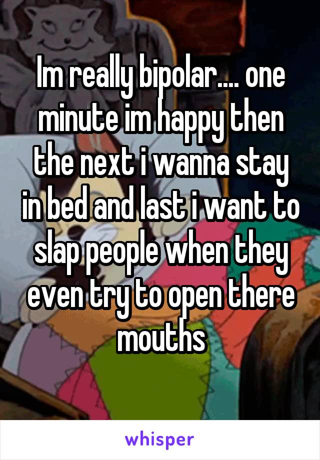 Im really bipolar.... one minute im happy then the next i wanna stay in bed and last i want to slap people when they even try to open there mouths
