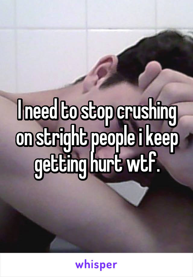 I need to stop crushing on stright people i keep getting hurt wtf.