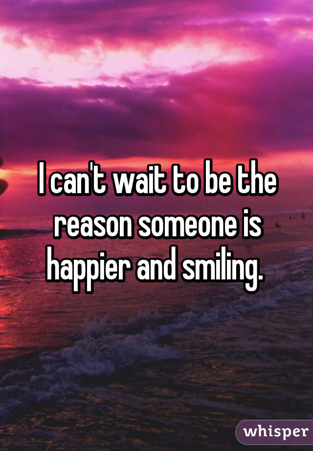 I can't wait to be the reason someone is happier and smiling. 