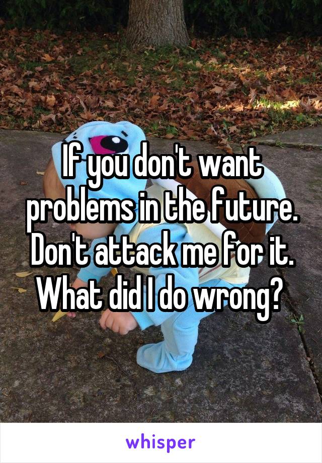 If you don't want problems in the future. Don't attack me for it. What did I do wrong? 