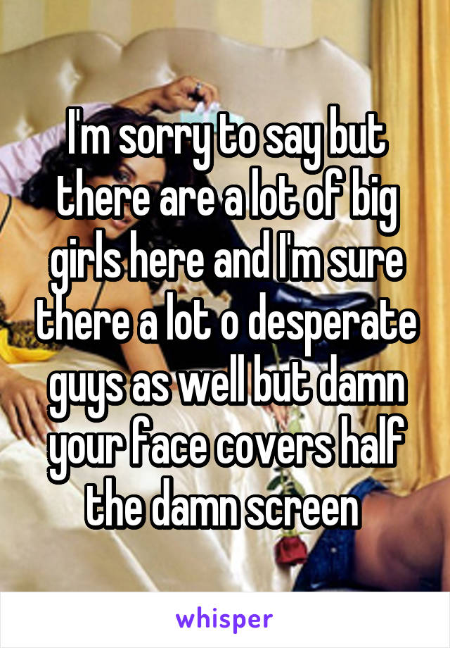 I'm sorry to say but there are a lot of big girls here and I'm sure there a lot o desperate guys as well but damn your face covers half the damn screen 