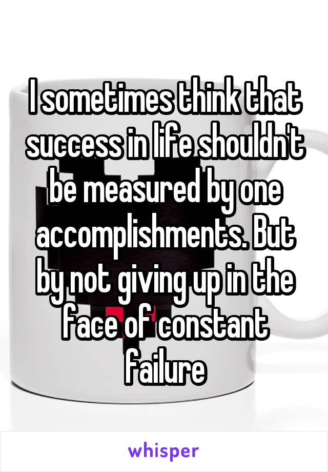 I sometimes think that success in life shouldn't be measured by one accomplishments. But by not giving up in the face of constant failure