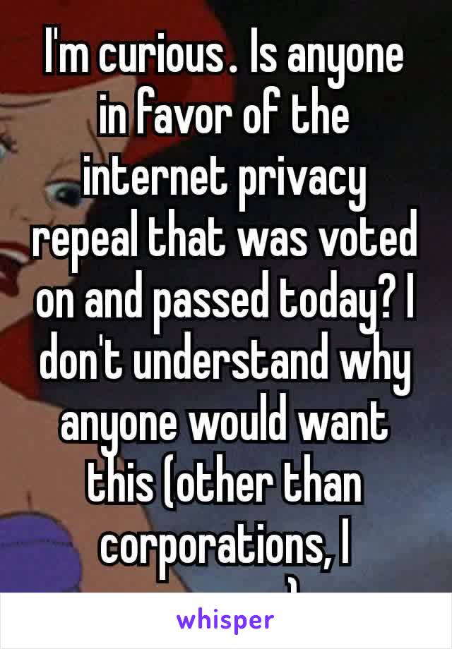 I'm curious​. Is anyone in favor of the internet privacy repeal that was voted on and passed today? I don't understand why anyone would want this (other than corporations, I suppose)