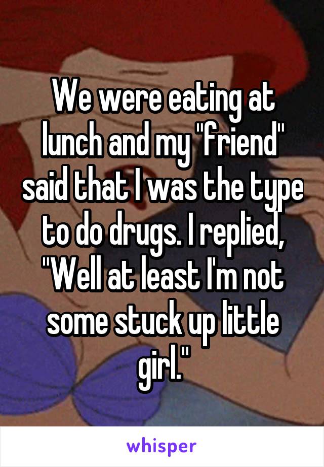 We were eating at lunch and my "friend" said that I was the type to do drugs. I replied, "Well at least I'm not some stuck up little girl."