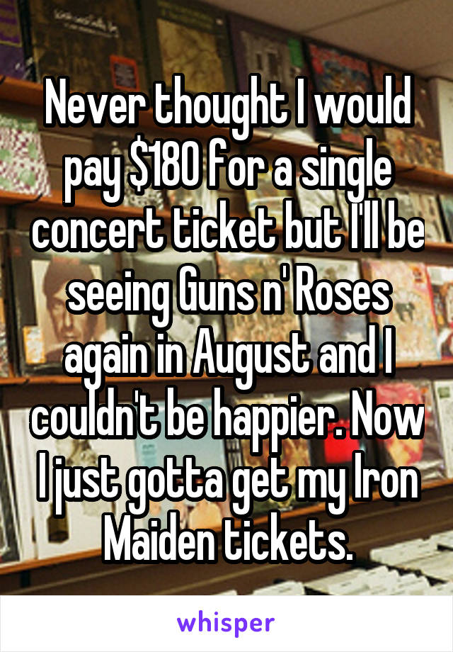 Never thought I would pay $180 for a single concert ticket but I'll be seeing Guns n' Roses again in August and I couldn't be happier. Now I just gotta get my Iron Maiden tickets.