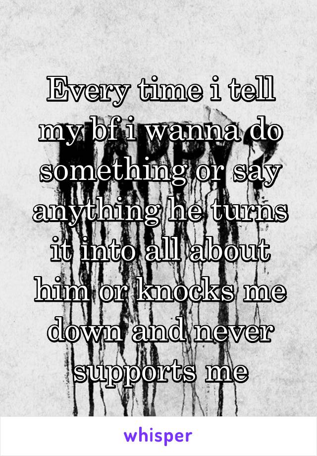 Every time i tell my bf i wanna do something or say anything he turns it into all about him or knocks me down and never supports me