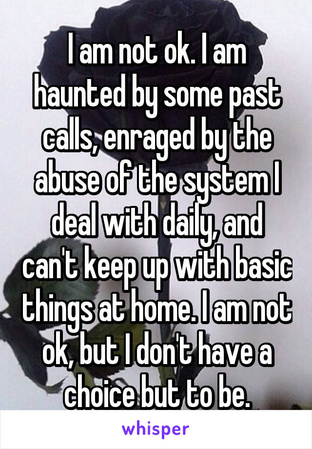 I am not ok. I am haunted by some past calls, enraged by the abuse of the system I deal with daily, and can't keep up with basic things at home. I am not ok, but I don't have a choice but to be.